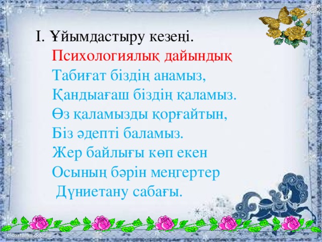 І. Ұйымдастыру кезеңі.  Психологиялық дайындық  Табиғат біздің анамыз,  Қандыағаш біздің қаламыз.  Өз қаламызды қорғайтын,  Біз әдепті баламыз.  Жер байлығы көп екен  Осының бәрін меңгертер  Дүниетану сабағы.