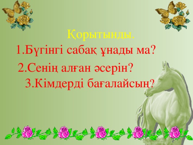 Қорытынды.  1.Бүгінгі сабақ ұнады ма?  2.Сенің алған әсерін? 3.Кімдерді бағалайсың ?