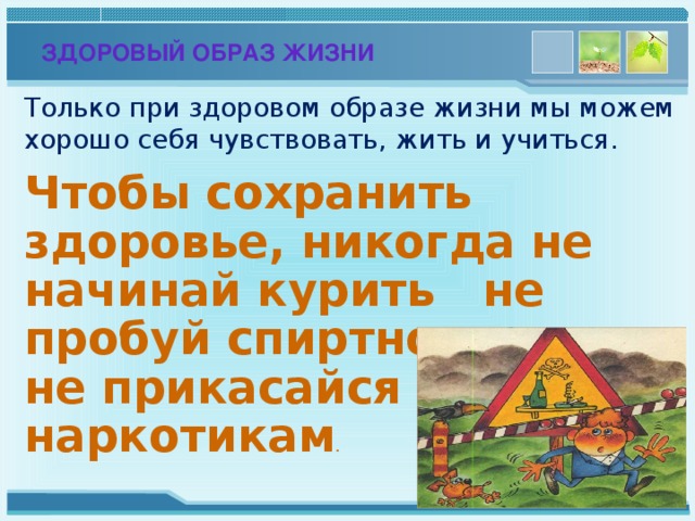 ЗДОРОВЫЙ ОБРАЗ ЖИЗНИ Только при здоровом образе жизни мы можем хорошо себя чувствовать, жить и учиться. Чтобы сохранить здоровье, никогда не начинай курить не пробуй спиртного, не прикасайся к наркотикам .