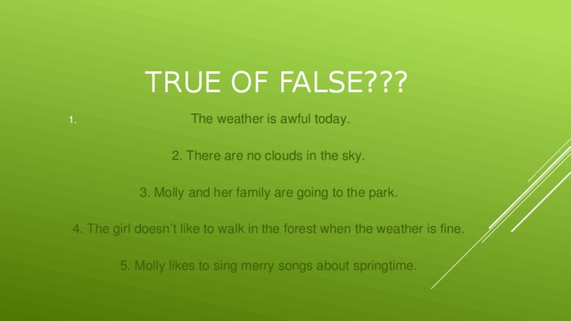 True of false??? The weather is awful today. 2. There are no clouds in the sky. 3. Molly and her family are going to the park. 4. The girl doesn’t like to walk in the forest when the weather is fine. 5. Molly likes to sing merry songs about springtime.