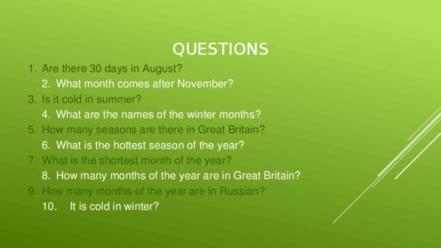 questions 1.  Are there 30 days in August? 2.  What month comes after November? 3.  Is it cold in summer? 4.  What are the names of the winter months? 5.  How many seasons are there in Great Britain? 6.  What is the hottest season of the year? 7.  What is the shortest month of the year? 8.  How many months of the year are in Great Britain? 9.  How many months of the year are in Russian? 10.  It is cold in winter?
