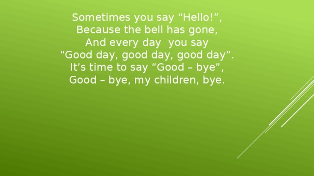 Sometimes you say “Hello!”,  Because the bell has gone,  And every day you say  “Good day, good day, good day”.  It’s time to say “Good – bye”,  Good – bye, my children, bye.