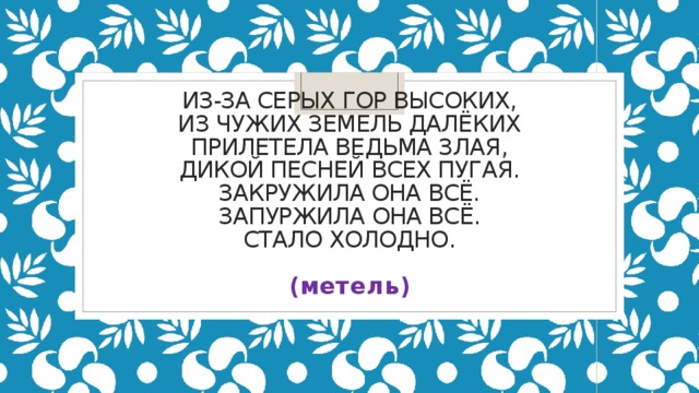 Из-за серых гор высоких,  Из чужих земель далёких  Прилетела ведьма злая,  Дикой песней всех пугая.  Закружила она всё.  Запуржила она всё.  Стало холодно.    (метель)