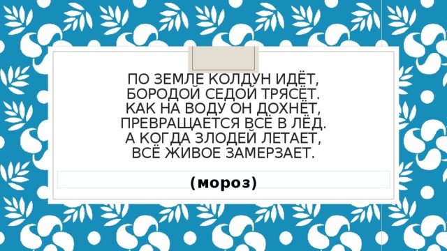 По земле колдун идёт,  Бородой седой трясёт.  Как на воду он дохнёт,  Превращается всё в лёд.  А когда злодей летает,  Всё живое замерзает.   (мороз)