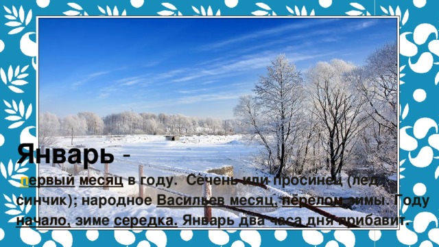 Январь  -    п ервый   месяц  в году.  Сечень или просинец (лед синчик); народное  Васильев   месяц,   перелом  зимы. Году начало ,  зиме  середка.  Январь два часа дня прибавит.