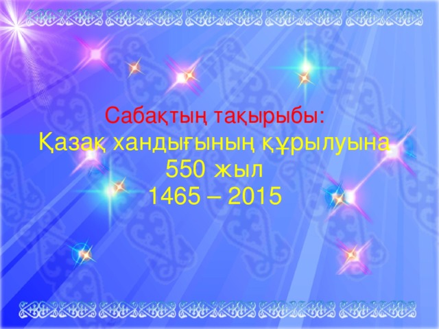 Сабақтың тақырыбы:   Қазақ хандығының құрылуына  550 жыл  1465 – 2015