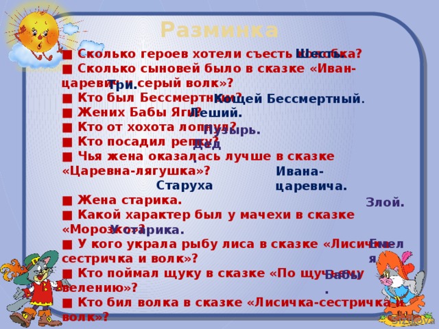 Разминка Шесть. ■ Сколько героев хотели съесть колобка? ■ Сколько сыновей было в сказке «Иван-царевич и серый волк»? ■ Кто был Бессмертным? ■ Жених Бабы Яги? ■ Кто от хохота лопнул? ■ Кто посадил репку? ■ Чья жена оказалась лучше в сказке «Царевна-лягушка»?  ■ Жена старика. ■ Какой характер был у мачехи в сказке «Морозко»? ■ У кого украла рыбу лиса в сказке «Лисичка-сестричка и волк»? ■ Кто поймал щуку в сказке «По щучьему велению»? ■ Кто бил волка в сказке «Лисичка-сестричка и волк»? Три. Кощей Бессмертный . Леший. Пузырь. Дед. Ивана-царевича. Старуха Злой. У старика. Емеля Бабы.