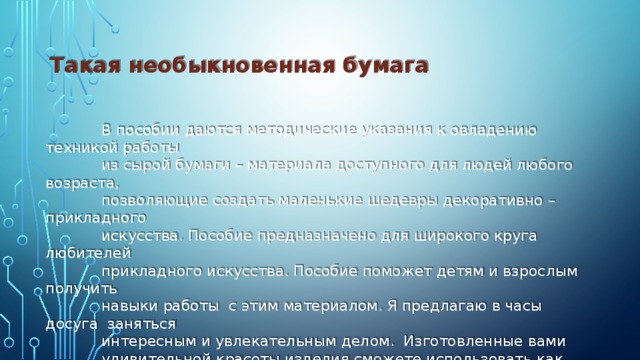 Такая необыкновенная бумага   В пособии даются методические указания к овладению техникой работы  из сырой бумаги – материала доступного для людей любого возраста,  позволяющие создать маленькие шедевры декоративно – прикладного  искусства. Пособие предназначено для широкого круга любителей  прикладного искусства. Пособие поможет детям и взрослым получить  навыки работы с этим материалом. Я предлагаю в часы досуга заняться  интересным и увлекательным делом. Изготовленные вами  удивительной красоты изделия сможете использовать как настенные  украшения и как миниатюрную скульптуру.