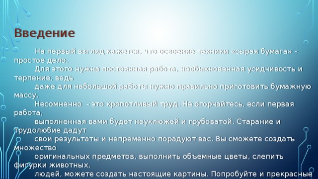 Введение  На первый взгляд кажется, что освоение техники «сырая бумага» - простое дело.  Для этого нужна постоянная работа, необыкновенная усидчивость и терпение, ведь  даже для небольшой работы нужно правильно приготовить бумажную массу.  Несомненно - это кропотливый труд. Не огорчайтесь, если первая работа,  выполненная вами будет неуклюжей и грубоватой. Старание и трудолюбие дадут  свои результаты и непременно порадуют вас. Вы сможете создать множество  оригинальных предметов, выполнить объемные цветы, слепить фигурки животных,  людей, можете создать настоящие картины. Попробуйте и прекрасные произведения,  выполненные вашими руками украсят ваш дом и порадуют близких, а сама работа  доставит вам удовольствие.