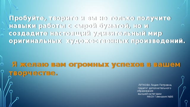 Пробуйте, творите и вы не только получите навыки работы с сырой бумагой, но и создадите настоящий удивительный мир оригинальных художественных произведений.  Я желаю вам огромных успехов в вашем творчестве.   ЛУТКОВА Лидия Петровна,  педагог дополнительного образования  высшей категории  МАОУ Гимназия №86