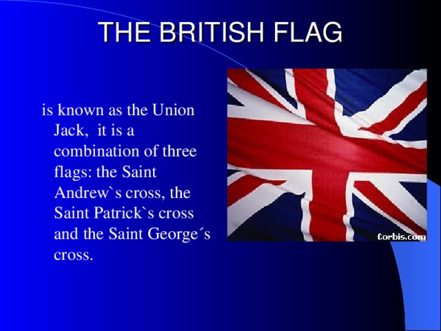 THE BRITISH FLAG  is known as the Union Jack, it is a combination of three flags:  the Saint Andrew`s cross, the Saint Patrick`s cross and the Saint George´s cross.