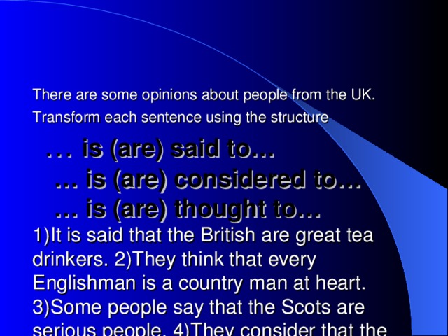 There are some opinions about people from the UK.  Transform each sentence using the structure    … is (are) said to…  … is (are) considered to…  … is (are) thought to…  1)It is said that the British are great tea drinkers. 2)They think that every Englishman is a country man at heart. 3)Some people say that the Scots are serious people. 4)They consider that the Irish girls are charming. 5)It is said that the Welsh like singing.