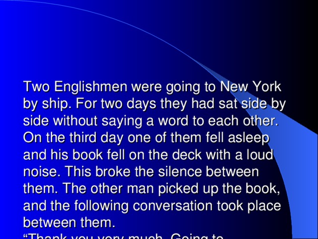 Two Englishmen were going to New York by ship. For two days they had sat side by side without saying a word to each other. On the third day one of them fell asleep and his book fell on the deck with a loud noise. This broke the silence between them. The other man picked up the book, and the following conversation took place between them.  “Thank you very much. Going to America?”  “Yes.”  “So am I.”