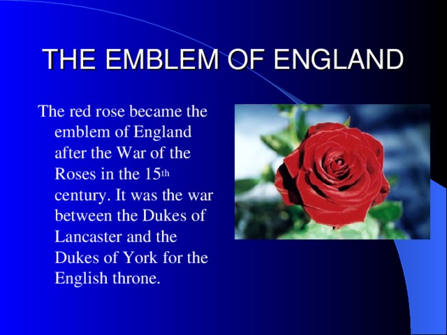 THE EMBLEM OF ENGLAND The red rose became the emblem of England after the War of the Roses in the 15 th century.  It was the war between the Dukes of Lancaster and the Dukes of York for the English throne .