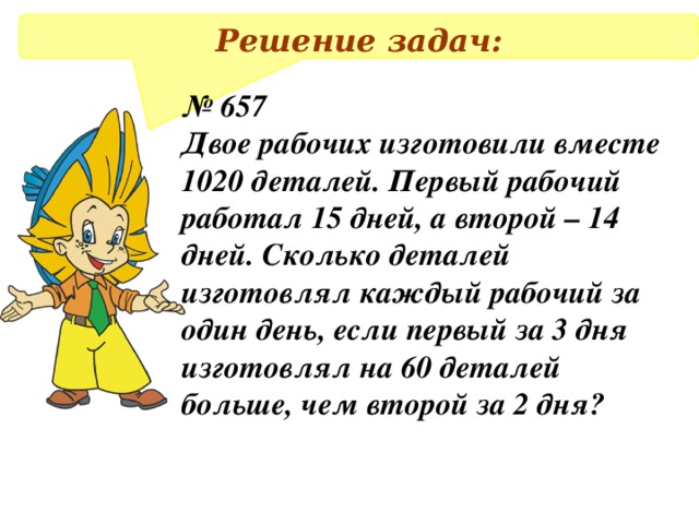 Решение задач: № 657 Двое рабочих изготовили вместе 1020 деталей. Первый рабочий работал 15 дней, а второй – 14 дней. Сколько деталей изготовлял каждый рабочий за один день, если первый за 3 дня изготовлял на 60 деталей больше, чем второй за 2 дня?