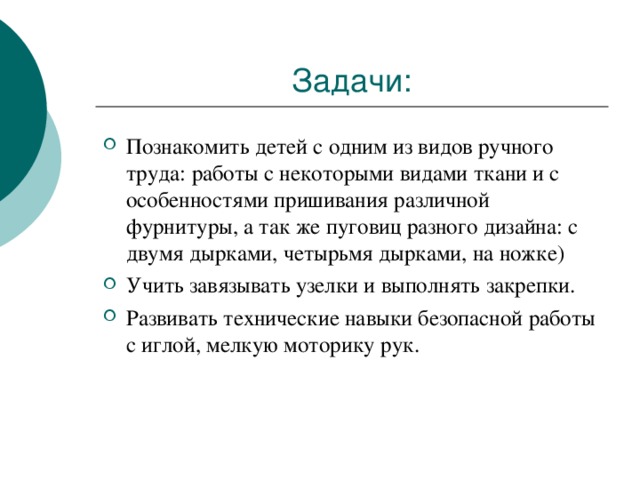 Познакомить детей с одним из видов ручного труда: работы с некоторыми видами ткани и с особенностями пришивания различной фурнитуры, а так же пуговиц разного дизайна: с двумя дырками, четырьмя дырками, на ножке) Учить завязывать узелки и выполнять закрепки. Развивать технические навыки безопасной работы с иглой, мелкую моторику рук.