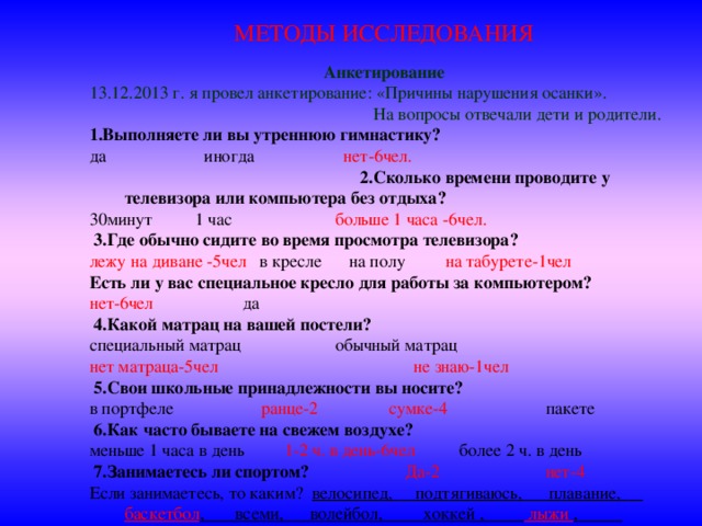 МЕТОДЫ ИССЛЕДОВАНИЯ Анкетирование 13.12.2013 г. я провел анкетирование: «Причины нарушения осанки». На вопросы отвечали дети и родители. 1.Выполняете ли вы утреннюю гимнастику? да иногда нет-6чел. 2.Сколько времени проводите у телевизора или компьютера без отдыха? 30минут  1 час   больше 1 часа -6чел.   3.Где обычно сидите во время просмотра телевизора? лежу на диване -5чел в кресле на полу на табурете-1чел Есть ли у вас специальное кресло для работы за компьютером? нет-6чел да   4.Какой матрац на вашей постели? специальный матрац  обычный матрац нет матраца-5чел не знаю-1чел   5.Свои школьные принадлежности вы носите? в портфеле   ранце-2 сумке-4 пакете   6.Как часто бываете на свежем воздухе? меньше 1 часа в день 1-2 ч. в день-6чел более 2 ч. в день  7.Занимаетесь ли спортом?   Да-2   нет-4 Если занимаетесь, то каким? велосипед, подтягиваюсь, плавание, баскетбол , всеми, волейбол, хоккей , лыжи , футбол .  