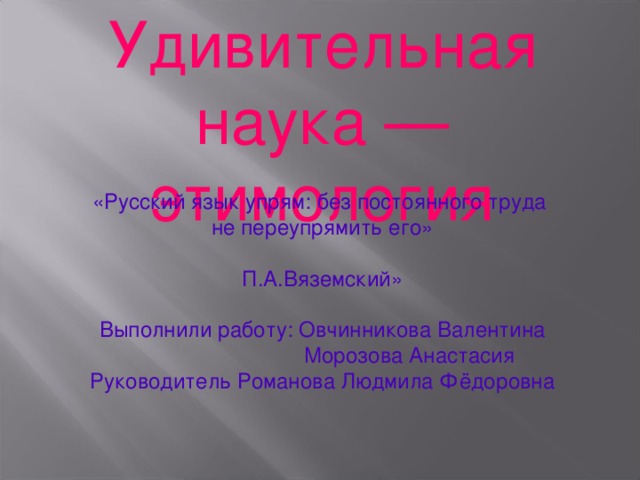 Удивительная наука — этимология «Русский язык упрям: без постоянного труда не переупрямить его» П.А.Вяземский» Выполнили работу: Овчинникова Валентина  Морозова Анастасия Руководитель Романова Людмила Фёдоровна