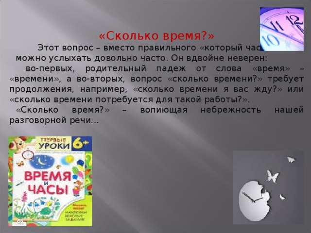 «Сколько время?»  Этот вопрос – вместо правильного «который час?» – можно услыхать довольно часто. Он вдвойне неверен:  во-первых, родительный падеж от слова «время» – «времени», а во-вторых, вопрос «сколько времени?» требует продолжения, например, «сколько времени я вас жду?» или «сколько времени потребуется для такой работы?». «Сколько время?» – вопиющая небрежность нашей разговорной речи...