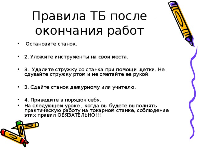 Остановите станок.  2. Уложите инструменты на свои места.  3. Удалите стружку со станка при помощи щетки. Не сдувайте стружку ртом и не сметайте ее рукой.  3. Сдайте станок дежурному или учителю.  4. Приведите в порядок себя. На следующем уроке , когда вы будете выполнять практическую работу на токарном станке, соблюдение этих правил ОБЯЗАТЕЛЬНО!!!