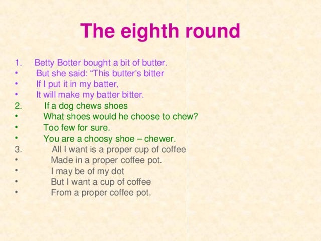 The eighth round 1.  Betty Botter bought a bit of butter. But she said: “This butter’s bitter If I put it in my batter, It will make my batter bitter. 2.  If a dog chews shoes  What shoes would he choose to chew?  Too few for sure.  You are a choosy shoe – chewer. 3.  All I want is a proper cup of coffee