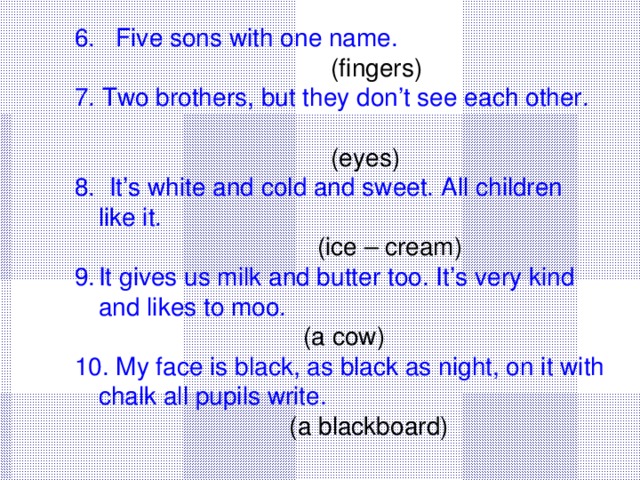 6. Five sons with one name.   (fingers) 7. Two brothers, but they don’t see each other.   (eyes) 8. It’s white and cold and sweet. All children like it.  (ice – cream) It gives us milk and butter too. It’s very kind and likes to moo.  (a cow) 10. My face is black, as black as night, on it with chalk all pupils write.  (a blackboard)