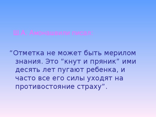 Ш.А. Амонашвили писал: “ Отметка не может быть мерилом знания. Это “кнут и пряник” ими десять лет пугают ребенка, и часто все его силы уходят на противостояние страху”.