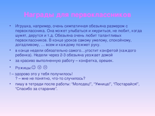 Награды для первоклассников Игрушка, например, очень симпатичная обезьяна размером с первоклассника. Она может улыбаться и хмуриться, не любит, когда шумят, дерутся и т.д. Обезьяна очень любит талантливых первоклассников. В конце уроков самому умелому, спокойному, догадливому, … всем и каждому пожмет руку. в конце недели обязательно самого…угостит конфетой (каждого ребенка). Недели через 2-3 обезьяна уезжает домой за красиво выполненную работу – конфетка, орешек. Рожицы:      ! – здорово это у тебя получилось!  ? – мне не понятно, что-то случилось?