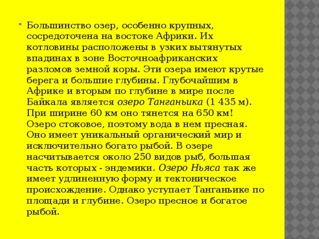 Большинство озер, особенно крупных, сосредоточена на востоке Африки. Их котловины расположены в узких вытянутых впадинах в зоне Восточноафриканских разломов земной коры. Эти озера имеют крутые берега и большие глубины. Глубочайшим в Африке и вторым по глубине в мире после Байкала является  озеро   Танганьика  (1 435 м). При ширине 60 км оно тянется на 650 км! Озеро стоковое, поэтому вода в нем пресная. Оно имеет уникальный органический мир и исключительно богато рыбой. В озере насчитывается около 250 видов рыб, большая часть которых - эндемики.  Озеро   Ньяса  так же имеет удлиненную форму и тектоническое происхождение. Однако уступает Танганьике по площади и глубине. Озеро пресное и богатое рыбой.