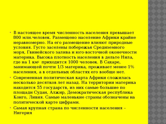 В настоящее время численность населения превышает 800 млн.человек. Размещено население Африки крайне неравномерно. На его размещение влияют природные условия. Густо заселены побережья Средиземного моря, Гвинейского залива и юго-восточной оконечности материка. Высока плотность населения в дельте Нила, где на 1 км 2 приходится 1000 человек. В Сахаре, занимающей почти 1/3 материка, проживает менее 1% населения, а в отдельных областях его вообще нет. Современная политическая карта Африки сложилась несколько десятков лет назад. На территории материка находится 55 государств, из них самые большие по площади Судан, Алжир, Демократическая республика Конго, Ливия. Самые маленькие страны обозначены на политической карте цифрами. Самая крупная страна по численности населения – Нигерия