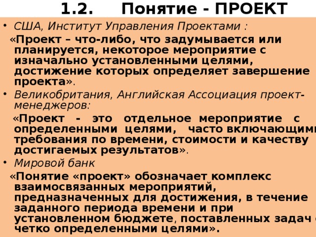 1.2. Понятие - ПРОЕКТ   США, Институт Управления Проектами :  « Проект – что-либо, что задумывается или планируется, некоторое мероприятие с изначально установленными целями, достижение которых определяет завершение проекта ». Великобритания, Английская Ассоциация проект-менеджеров:  « Проект - это отдельное мероприятие с определенными целями, часто  включающими требования по времени, стоимости и качеству достигаемых  результатов ». Мировой банк  « Понятие «проект» обозначает комплекс взаимосвязанных мероприятий, предназначенных для достижения, в течение заданного периода времени и при установленном бюджете , поставленных задач с четко определенными целями».