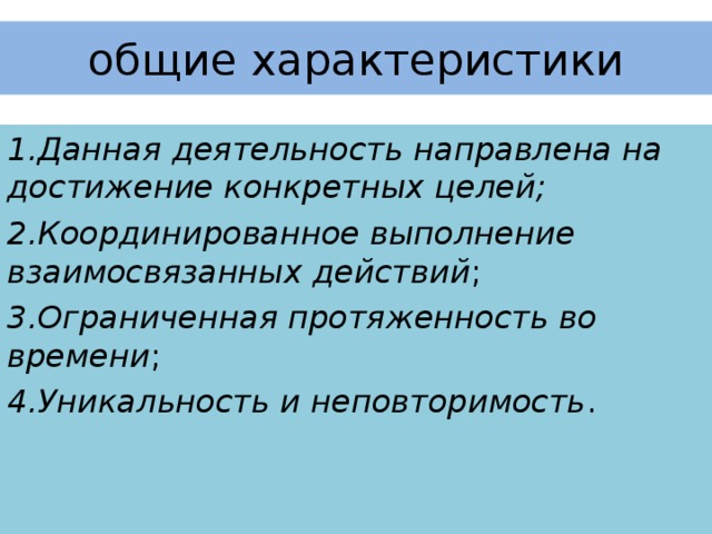 общие характеристики 1.Данная деятельность направлена на достижение конкретных целей; 2.Координированное выполнение взаимосвязанных действий ; 3.Ограниченная протяженность во времени ; 4.Уникальность и неповторимость .