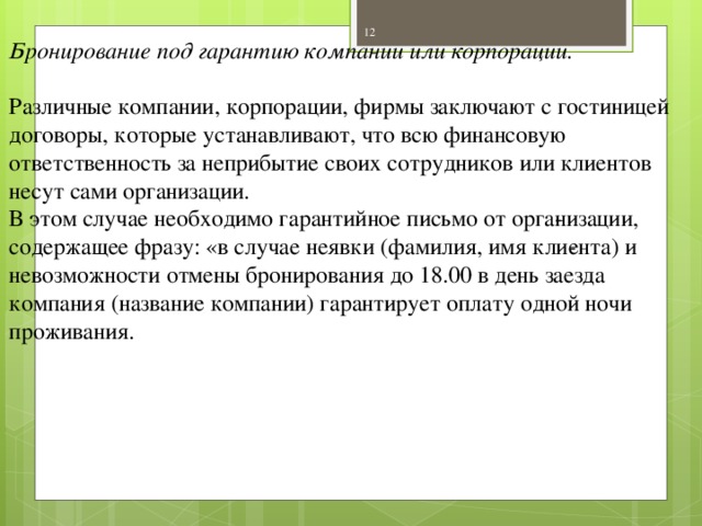 Бронирование под гарантию компании или корпорации. Различные компании, корпорации, фирмы заключают с гостиницей договоры, которые устанавливают, что всю финансовую ответственность за неприбытие своих сотрудников или клиентов несут сами организации. В этом случае необходимо гарантийное письмо от орга­низации, содержащее фразу: «в случае неявки (фамилия, имя кли­ента) и невозможности отмены бронирования до 18.00 в день заезда компания (название компании) гарантирует оплату одной ночи проживания.