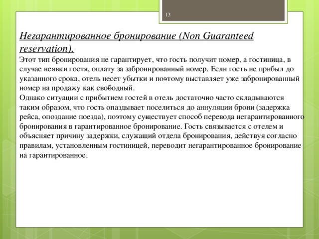 Негарантированное бронирование (Non Guaranteed reservation). Этот тип бронирования не гарантирует, что гость получит номер, а гостиница, в случае неявки гостя, оплату за забронированный номер. Если гость не прибыл до указанного срока, отель несет убытки и по­этому выставляет уже забронированный номер на продажу как сво­бодный. Однако ситуации с прибытием гостей в отель достаточ­но часто складываются таким образом, что гость опаздывает поселиться до аннуляции брони (задержка рейса, опоздание поезда), поэтому су­ществует способ перевода негарантированного бронирования в гарантированное бронирование. Гость связывается с отелем и объясняет причину задержки, служащий отдела бронирования, действуя согласно правилам, установленным гостиницей, переводит негарантированное бро­нирование на гарантированное.