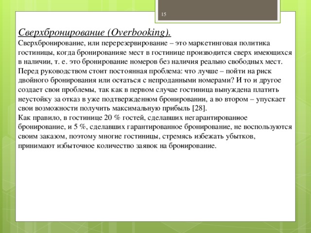 Сверхбронирование (Overbooking). Сверхбронирование, или перерезервирование – это маркетинговая политика гостиницы, когда бронированияе мест в гостинице произво­дится сверх имеющихся в наличии, т. е. это бронирование номеров без наличия реально свободных мест. Перед руководством стоит постоянная проблема: что лучше – пойти на риск двойного бронирования или ос­таться с непроданными номерами? И то и другое создает свои пробле­мы, так как в первом случае гостиница вынуждена платить неустойку за отказ в уже подтвержденном бронировании, а во втором – упускает свои возможности получить максимальную прибыль [28]. Как правило, в гостинице 20 % гостей, сделавших негарантирован­ное бронирование, и 5 %, сделавших гарантированное бронирование, не воспользуются своим заказом, поэтому многие гостиницы, стремясь избежать убытков, принимают избыточное количество заявок на бро­нирование.