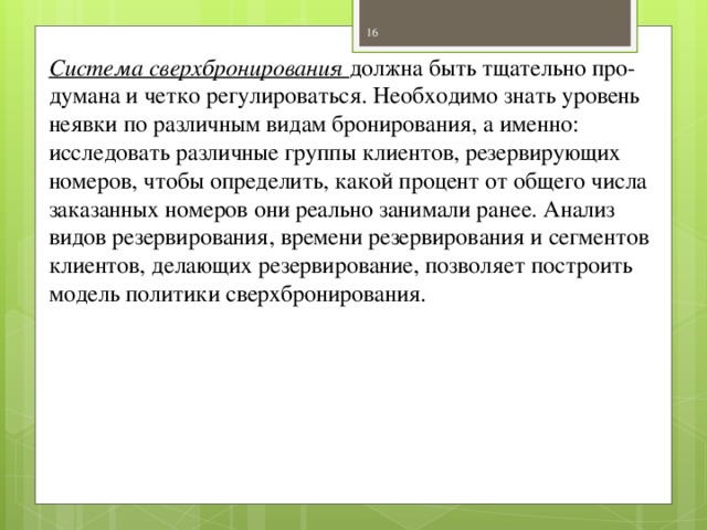 Система сверхбронирования должна быть тщательно про­думана и четко регулироваться. Необходимо знать уровень неявки по различным видам бронирования, а именно: исследовать различные группы клиентов, резервирующих номеров, чтобы определить, какой процент от общего числа заказанных номеров они реально занимали ранее. Анализ видов резервирования, времени резервирования и сегментов клиентов, делающих резервирование, позволяет построить модель политики сверхбронирования.