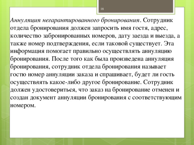 Аннуляция негарантированного бронирования . Сотрудник отдела бронирования должен запросить имя гостя, адрес, количество заброни­рованных номеров, дату заезда и выезда, а также номер подтверждения, если таковой существует. Эта информация помогает правильно осуще­ствлять аннуляцию бронирования. После того как была произведена аннуляция бронирования, сотрудник отдела бронирования называет гостю номер аннуляции заказа и спрашивает, будет ли гость осуществ­лять какое-либо другое бронирование. Сотрудник должен удостоверить­ся, что заказ на бронирование отменен и создан документ аннуляции бронирования с соответствующим номером.