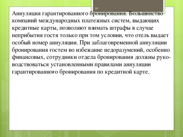 Аннуляция гарантированного бронирования. Большинство компа­ний международных платежных систем, выдающих кредитные карты, позволяют взимать штрафы в случае неприбытия гостя только при том условии, что отель выдает особый номер аннуляции. При заблаговре­менной аннуляции бронирования гостем во избежание недоразумений, особенно финансовых, сотрудники отдела бронирования должны руко­водствоваться установленными правилами аннуляции гарантированно­го бронирования по кредитной карте.