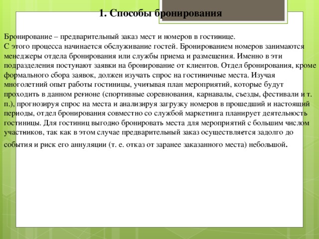 1. Способы бронирования Бронирование – предварительный заказ мест и номеров в гости­нице. С этого процесса начинается обслуживание гостей. Брониро­ванием номеров занимаются менеджеры отдела бронирования или службы приема и размещения. Именно в эти подразделения посту­пают заявки на бронирование от клиентов. Отдел бронирования, кроме формального сбора заявок, должен изучать спрос на гости­ничные места. Изучая многолетний опыт работы гостиницы, учи­тывая план мероприятий, которые будут проходить в данном ре­гионе (спортивные соревнования, карнавалы, съезды, фестивали и т. п.), прогнозируя спрос на места и анализируя загрузку номеров в прошедший и настоящий периоды, отдел бронирования совместно со службой маркетинга планирует деятельность гостиницы. Для гостиниц выгод­но бронировать места для мероприятий с большим числом участ­ников, так как в этом случае предварительный заказ осуществля­ется задолго до события и риск его аннуляции (т. е. отказ от заранее заказанного места) небольшой .