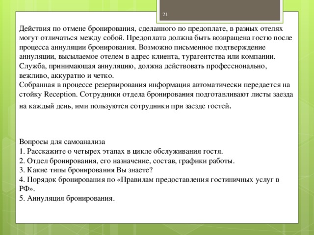 Действия по отмене бронирования, сделанного по предоплате, в раз­ных отелях могут отличаться между собой. Предоплата должна быть возвращена гостю после процесса аннуляции бронирования. Возможно письменное подтверждение аннуляции, высылаемое отелем в адрес кли­ента, турагентства или компании. Служба, принимающая аннуляцию, должна действовать профессионально, вежливо, аккуратно и четко. Собранная в процессе резервирования информация автоматичес­ки передается на стойку Reception. Сотрудники отдела бронирова­ния подготавливают листы заезда на каждый день, ими пользуются сотрудники при заезде гостей . Вопросы для самоанализа 1. Расскажите о четырех этапах в цикле обслуживания гостя. 2. Отдел бронирования, его назначение, состав, графики работы. 3. Какие типы бронирования Вы знаете? 4. Порядок бронирования по «Правилам предоставления гостиничных услуг в РФ». 5. Аннуляция бронирования.