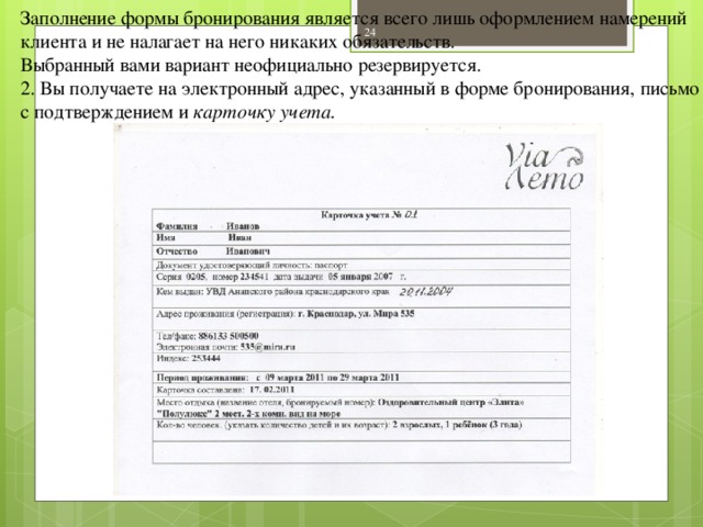 Заполнение формы бронирования является всего лишь оформлением намерений клиента и не налагает на него никаких обязательств. Выбранный вами вариант неофициально резервируется. 2. Вы получаете на электронный адрес, указанный в форме бронирования, письмо с подтверждением и карточку учета.