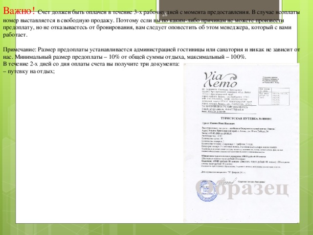 Важно! Счет должен быть оплачен в течение 3-х рабочих дней с момента предоставления. В случае неоплаты номер выставляется в свободную продажу. Поэтому если вы по каким-либо причинам не можете произвести предоплату, но не отказываетесь от бронирования, вам следует оповестить об этом менеджера, который с вами работает. Примечание: Размер предоплаты устанавливается администрацией гостиницы или санатория и никак не зависит от нас. Минимальный размер предоплаты – 10% от общей суммы отдыха, максимальный – 100%. В течение 2-х дней со дня оплаты счета вы получите три документа: – путевку на отдых;