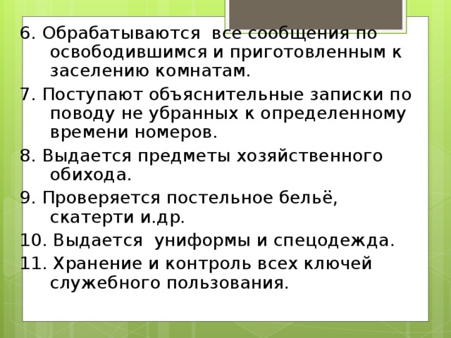 6. Обрабатываются все сообщения по освободившимся и приготовленным к заселению комнатам. 7. Поступают объяснительные записки по поводу не убранных к определенному времени номеров.  8. Выдается предметы хозяйственного обихода. 9. Проверяется постельное бельё, скатерти и.др. 10. Выдается униформы и спецодежд а . 11. Хран ение и контрол ь все х ключ ей служебного пользования.