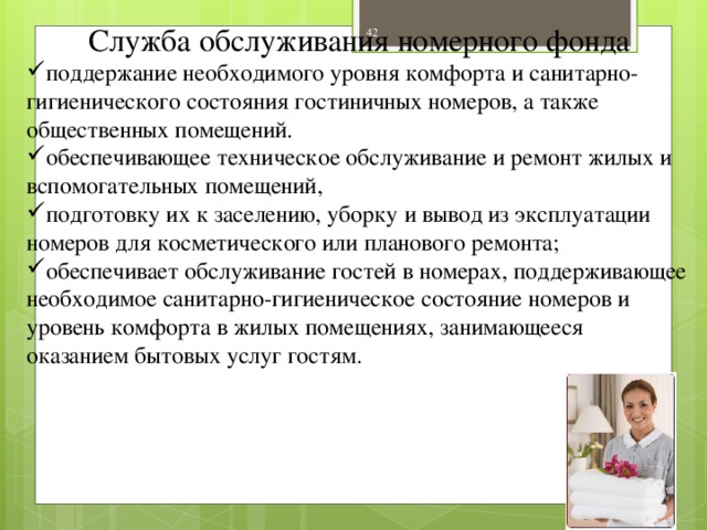 Служба обслуживания номерного фонда поддержание необходимого уровня комфорта и санитарно-гигиенического состояния гостиничных номеров, а также общественных помещений. обеспечивающее техническое обслуживание и ремонт жилых и вспомогательных помещений, подготовку их к заселению, уборку и вывод из эксплуатации номеров для косметического или планового ремонта; обеспечивает обслуживание гостей в номерах, поддерживающее необходимое санитарно-гигиеническое состояние номеров и уровень комфорта в жилых помещениях, занимающееся оказанием бытовых услуг гостям.