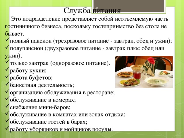 Служба питания  Это подразделение представляет собой неотъемлемую часть гостиничного бизнеса, поскольку гостеприимство без стола не бывает. полный пансион (трехразовое питание - завтрак, обед и ужин); полупансион (двухразовое питание - завтрак плюс обед или ужин); только завтрак (одноразовое питание). работу кухни; работа буфетов; банкетная деятельность; организацию обслуживания в ресторане; обслуживание в номерах; снабжение мини-баров; обслуживание в комнатах или зонах отдыха; обслуживание гостей в барах; работу уборщиков и мойщиков посуды.