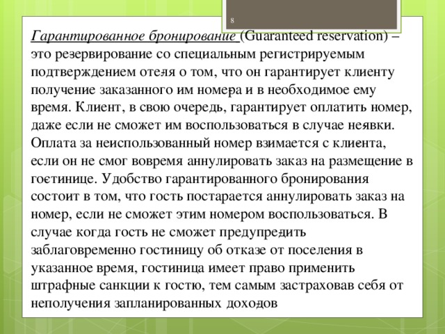 Гарантированное бронирование  (Guaranteed reservation) – это ре­зервирование со специальным регистрируемым подтверждением оте­ля о том, что он гарантирует клиенту получение заказанного им номе­ра и в необходимое ему время. Клиент, в свою очередь, гарантирует оплатить номер, даже если не сможет им воспользоваться в случае не­явки. Оплата за неиспользованный номер взимается с кли­ента, если он не смог вовремя аннулировать заказ на размещение в го­стинице. Удобство гарантированного бронирования состоит в том, что гость постарается аннулировать заказ на номер, если не сможет этим номером воспользоваться. В случае когда гость не сможет предупре­дить заблаговременно гостиницу об отказе от поселения в указанное время, гостиница имеет право применить штрафные санкции к гостю, тем самым застраховав себя от неполучения запланированных дохо­дов