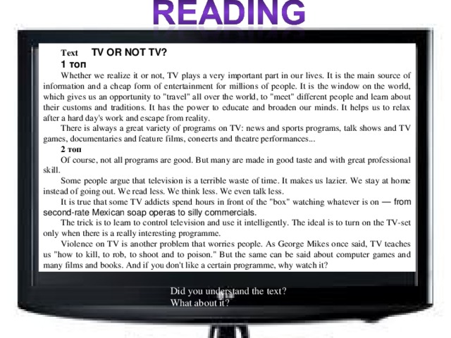 Text  TV OR NOT TV? 1 топ Whether we realize it or not, TV plays a very important part in our lives. It is the main source of information and a cheap form of entertainment for millions of people. It is the window on the world, which gives us an opportunity to 
