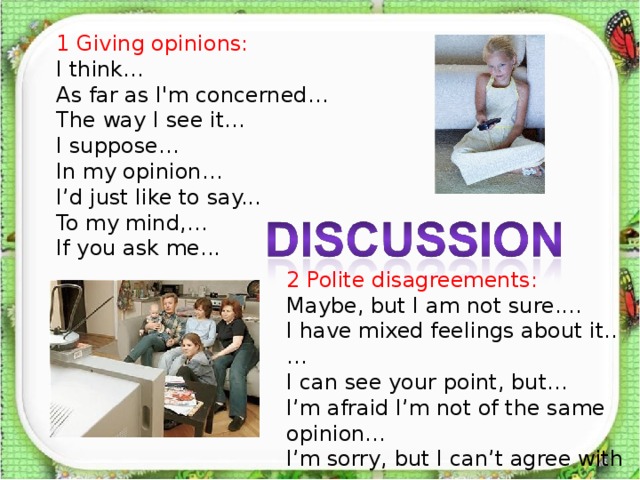 1 Giving opinions: I think… As far as I'm concerned… The way I see it… I suppose… In my opinion… I’d just like to say... To my mind,… If you ask me... 2 Polite disagreements: Maybe, but I am not sure.… I have mixed feelings about it..… I can see your point, but… I’m afraid I’m not of the same opinion… I’m sorry, but I can’t agree with you.