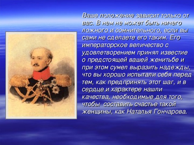 Ваше положение зависит только от вас. В нем не может быть ничего ложного и сомнительного, если вы сами не сделаете его таким. Его императорское величество с удовлетворением принял известие о предстоящей вашей женитьбе и при этом сумел выразить надежды, что вы хорошо испытали себя перед тем, как предпринять этот шаг, и в сердце и характере нашли качества, необходимые для того, чтобы составить счастье такой женщины, как Наталья Гончарова.