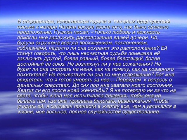 В откровенном, исполненном горечи и тяжелых предчувствий письме к матери Натали вскоре после того, как было сделано предложение, Пушкин писал: «Только любовь и нежность помогли мне заслужить расположение вашей дочери. Но, будучи окружена всегда восхищением, поклонением, соблазнами, надолго ли она сохранит это расположение? Ей станут говорить, что лишь несчастная судьба помешала ей заключить другой, более равный, более блестящий, более достойный ее союз. Не возникнут ли у нее сожаления? Не будет ли она смотреть на меня, как на помеху, как на коварного похитителя? Не почувствует ли она ко мне отвращение? Бог мне свидетель, что я готов умереть за нее… Перейдем к вопросу о денежных средствах. До сих пор мне хватало моего состояния. Хватит ли его после моей женитьбы? Я не потерплю ни за что на свете, чтобы жена моя испытывала лишения, чтобы она не бывала там, где она призвана блистать, развлекаться. Чтобы угодить ей, я согласен принести в жертву все, чем я увлекался в жизни, мое вольное, полное случайностей существование.